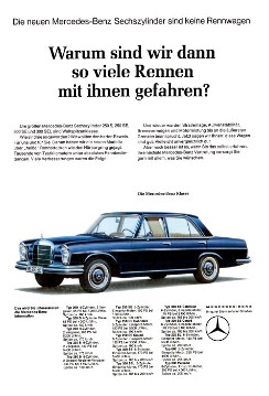 Werbeanzeige Mercedes-Benz:
"Die neuen Mercedes-Benz Sechszylinder sind keine Rennwagen. Warum sind wir dann so viele Rennen mit ihnen gefahren?"
Mercedes-Benz 200, 200 D, 230, 230 S, 250 S, 250 SE, 250 SE Cabriolet, 300 SE Coupé 300 SE, 300 SEL, 300 SE Cabriolet, 300 SE Coupé, 230 SL, 600, 600 Pullman